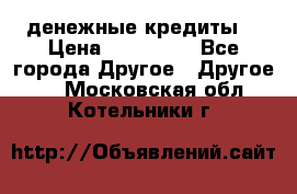 денежные кредиты! › Цена ­ 500 000 - Все города Другое » Другое   . Московская обл.,Котельники г.